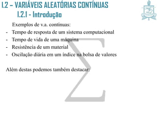 Exemplos de v.a. contínuas:
- Tempo de resposta de um sistema computacional
- Tempo de vida de uma máquina
- Resistência de um material
- Oscilação diária em um índice na bolsa de valores
Além destas podemos também destacar:
I.2 – VARIÁVEIS ALEATÓRIAS CONTÍNUAS
I.2.1 - Introdução
 