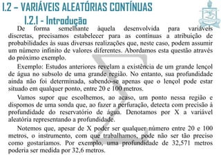 De forma semelhante àquela desenvolvida para variáveis discretas,
precisamos estabelecer para as contínuas a atribuição de probabilidades às
suas diversas realizações que, neste caso, podem assumir um número
infinito de valores diferentes. Abordamos esta questão através do próximo
exemplo.
Exemplo: Estudos anteriores revelam a existência de um grande lençol
de água no subsolo de uma grande região. No entanto, sua profundidade
ainda não foi determinada, sabendo-se apenas que o lençol pode estar
situado em qualquer ponto, entre 20 e 100 metros.
Vamos supor que escolhemos, ao acaso, um ponto nessa região e
dispomos de uma sonda que, ao fazer a perfuração, detecta com precisão à
profundidade do reservatório de água. Denotamos por X a variável
aleatória representando a profundidade.
Notemos que, apesar de X poder ser qualquer número entre 20 e 100
metros, o instrumento, com que trabalhamos, pode não ser tão preciso
como gostaríamos. Por exemplo, uma profundidade de 32,571 metros
poderia ser medida por 32,6 metros.
I.2 – VARIÁVEIS ALEATÓRIAS CONTÍNUAS
I.2.1 - Introdução
 