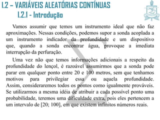 Vamos assumir que temos um instrumento ideal que não faz
aproximações. Nessas condições, podemos supor a sonda acoplada a
um instrumento indicador da profundidade e um dispositivo que,
quando a sonda encontrar água, provoque a imediata interrupção da
perfuração.
Uma vez não que temos informações adicionais a respeito da
profundidade do lençol, é razoável assumirmos que a sonda pode
parar em qualquer ponto entre 20 e 100 metros, sem que tenhamos
motivos para privilegiar essa ou aquela profundidade. Assim,
consideraremos todos os pontos como igualmente prováveis. Se
utilizarmos a mesma idéia de atribuir a cada possível ponto uma
probabilidade, teremos uma dificuldade extra, pois eles pertencem a
um intervalo de [20; 100], em que existem infinitos números reais.
I.2 – VARIÁVEIS ALEATÓRIAS CONTÍNUAS
I.2.1 - Introdução
 