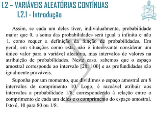 Assim, se cada um deles tiver, individualmente, probabilidade
maior que 0, a soma das probabilidades será igual a infinito e não 1,
como requer a definição da função de probabilidades. Em geral, em
situações como esta, não é interessante considerar um único valor
para a variável aleatória, mas intervalos de valores na atribuição de
probabilidades. Neste caso, sabemos que o espaço amostral
corresponde ao intervalo [20; 100] e as profundidades são
igualmente prováveis.
Suponha por um momento, que dividimos o espaço amostral em 8
intervalos de comprimento 10. Logo, é razoável atribuir aos
intervalos a probabilidade 1/8, correspondendo à relação entre o
comprimento de cada um deles e o comprimento do espaço amostral.
Isto é, 10 para 80 ou 1/8.
I.2 – VARIÁVEIS ALEATÓRIAS CONTÍNUAS
I.2.1 - Introdução
 