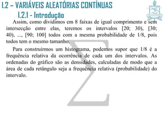 I.2 – VARIÁVEIS ALEATÓRIAS CONTÍNUAS
I.2.1 - Introdução
Assim, como dividimos em 8 faixas de igual comprimento e sem
intersecção entre elas, teremos os intervalos [20; 30), [30; 40), ...,
[90; 100] todos com a mesma probabilidade de 1/8, pois todos tem o
mesmo tamanho.
Para construirmos um histograma, podemos supor que 1/8 é a
frequência relativa da ocorrência de cada um dos intervalos. As
ordenadas do gráfico são as densidades, calculadas de modo que a
área de cada retângulo seja a frequência relativa (probabilidade) do
intervalo.
 