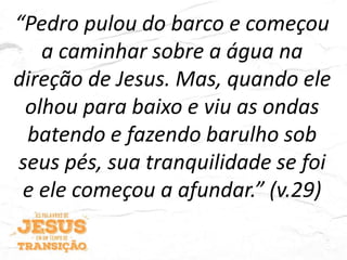 “Pedro pulou do barco e começou
a caminhar sobre a água na
direção de Jesus. Mas, quando ele
olhou para baixo e viu as ondas
batendo e fazendo barulho sob
seus pés, sua tranquilidade se foi
e ele começou a afundar.” (v.29)
 