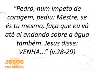 “Pedro, num ímpeto de
coragem, pediu: Mestre, se
és tu mesmo, faça que eu vá
até aí andando sobre a água
também. Jesus disse:
VENHA...” (v.28-29)
 