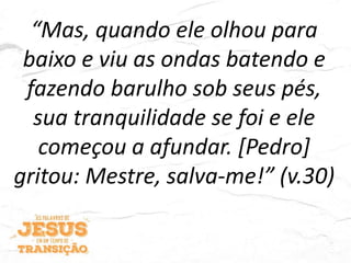 “Mas, quando ele olhou para
baixo e viu as ondas batendo e
fazendo barulho sob seus pés,
sua tranquilidade se foi e ele
começou a afundar. [Pedro]
gritou: Mestre, salva-me!” (v.30)
 