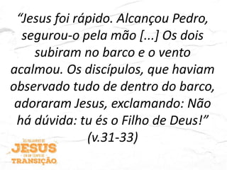“Jesus foi rápido. Alcançou Pedro,
segurou-o pela mão [...] Os dois
subiram no barco e o vento
acalmou. Os discípulos, que haviam
observado tudo de dentro do barco,
adoraram Jesus, exclamando: Não
há dúvida: tu és o Filho de Deus!”
(v.31-33)
 