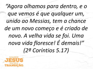 “Agora olhamos para dentro, e o
que vemos é que qualquer um,
unido ao Messias, tem a chance
de um novo começo e é criado de
novo. A velha vida se foi. Uma
nova vida floresce! É demais!”
(2ª Coríntios 5.17)
 