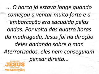 ... O barco já estava longe quando
começou a ventar muito forte e a
embarcação era sacudida pelas
ondas. Por volta das quatro horas
da madrugada, Jesus foi na direção
deles andando sobre o mar.
Aterrorizados, eles nem conseguiam
pensar direito...
 