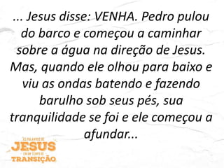 ... Jesus disse: VENHA. Pedro pulou
do barco e começou a caminhar
sobre a água na direção de Jesus.
Mas, quando ele olhou para baixo e
viu as ondas batendo e fazendo
barulho sob seus pés, sua
tranquilidade se foi e ele começou a
afundar...
 