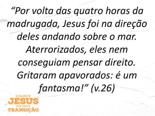 “Por volta das quatro horas da
madrugada, Jesus foi na direção
deles andando sobre o mar.
Aterrorizados, eles nem
conseguiam pensar direito.
Gritaram apavorados: é um
fantasma!” (v.26)
 