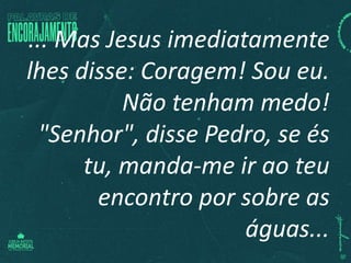 ... Mas Jesus imediatamente
lhes disse: Coragem! Sou eu.
Não tenham medo!
"Senhor", disse Pedro, se és
tu, manda-me ir ao teu
encontro por sobre as
águas...
 