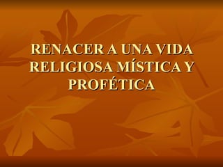RENACER A UNA VIDA
RELIGIOSA MÍSTICA Y
    PROFÉTICA
 
