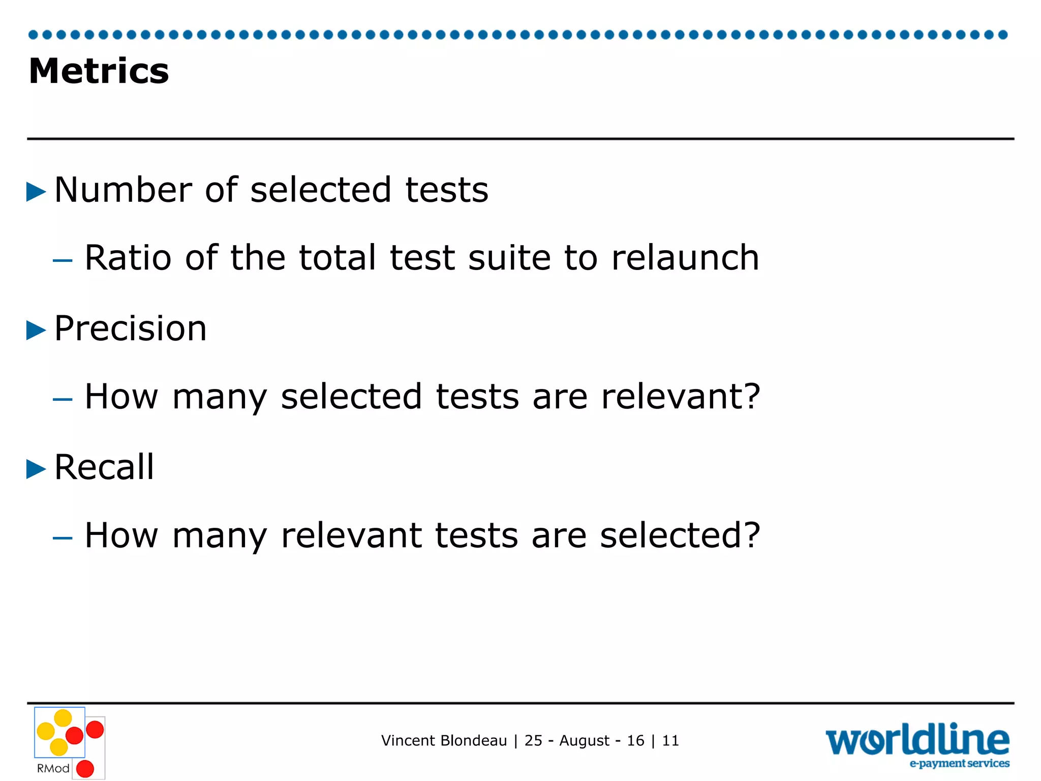 Vincent Blondeau | 25 - August - 16 | 11
Metrics
▶ Number of selected tests
–  Ratio of the total test suite to relaunch
▶ Precision
–  How many selected tests are relevant?
▶ Recall
–  How many relevant tests are selected?
 