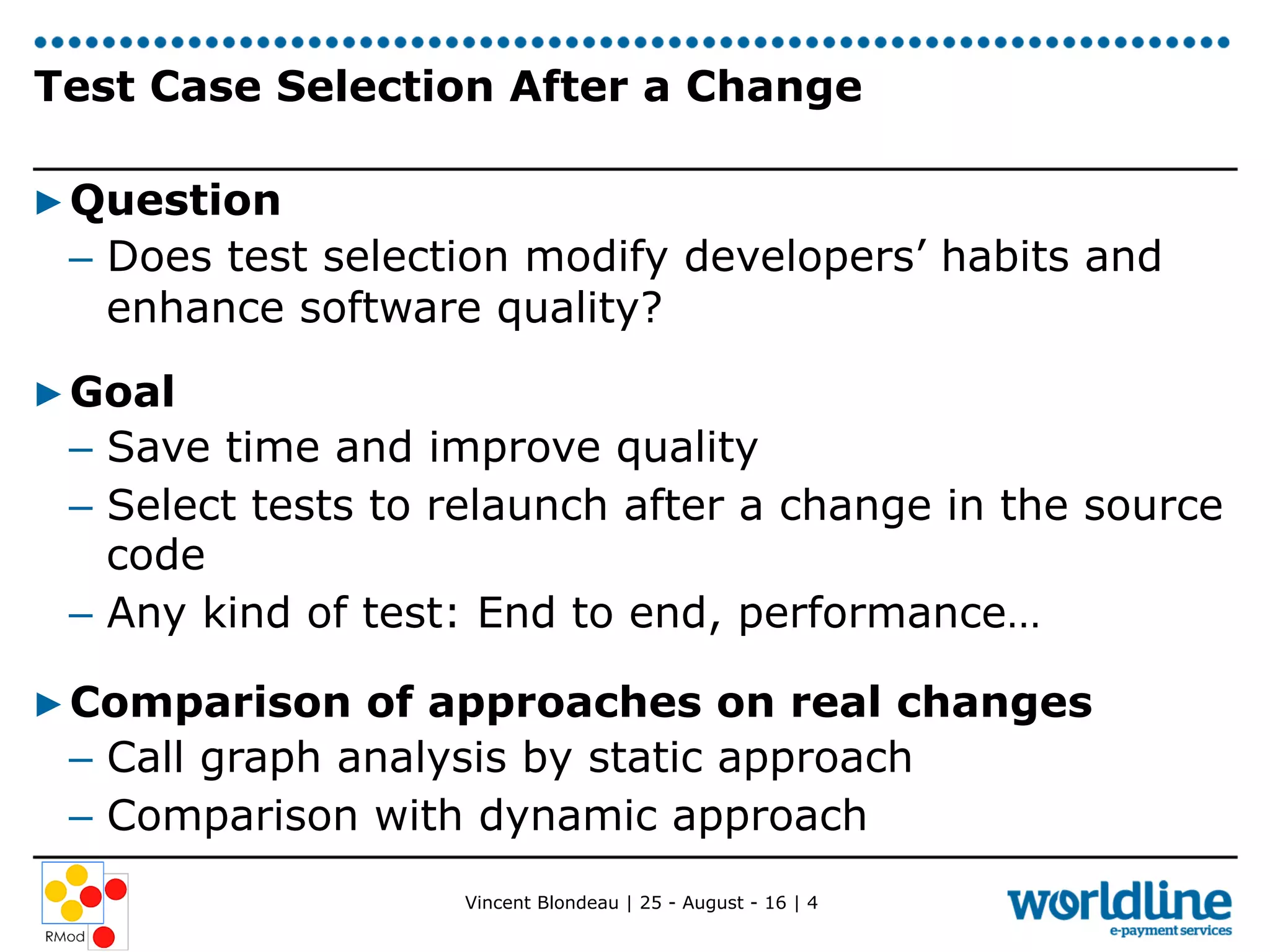 Vincent Blondeau | 25 - August - 16 | 4
Test Case Selection After a Change
▶ Question
–  Does test selection modify developers’ habits and
enhance software quality?
▶ Goal
–  Save time and improve quality
–  Select tests to relaunch after a change in the source
code
–  Any kind of test: End to end, performance…
▶ Comparison of approaches on real changes
–  Call graph analysis by static approach
–  Comparison with dynamic approach
 