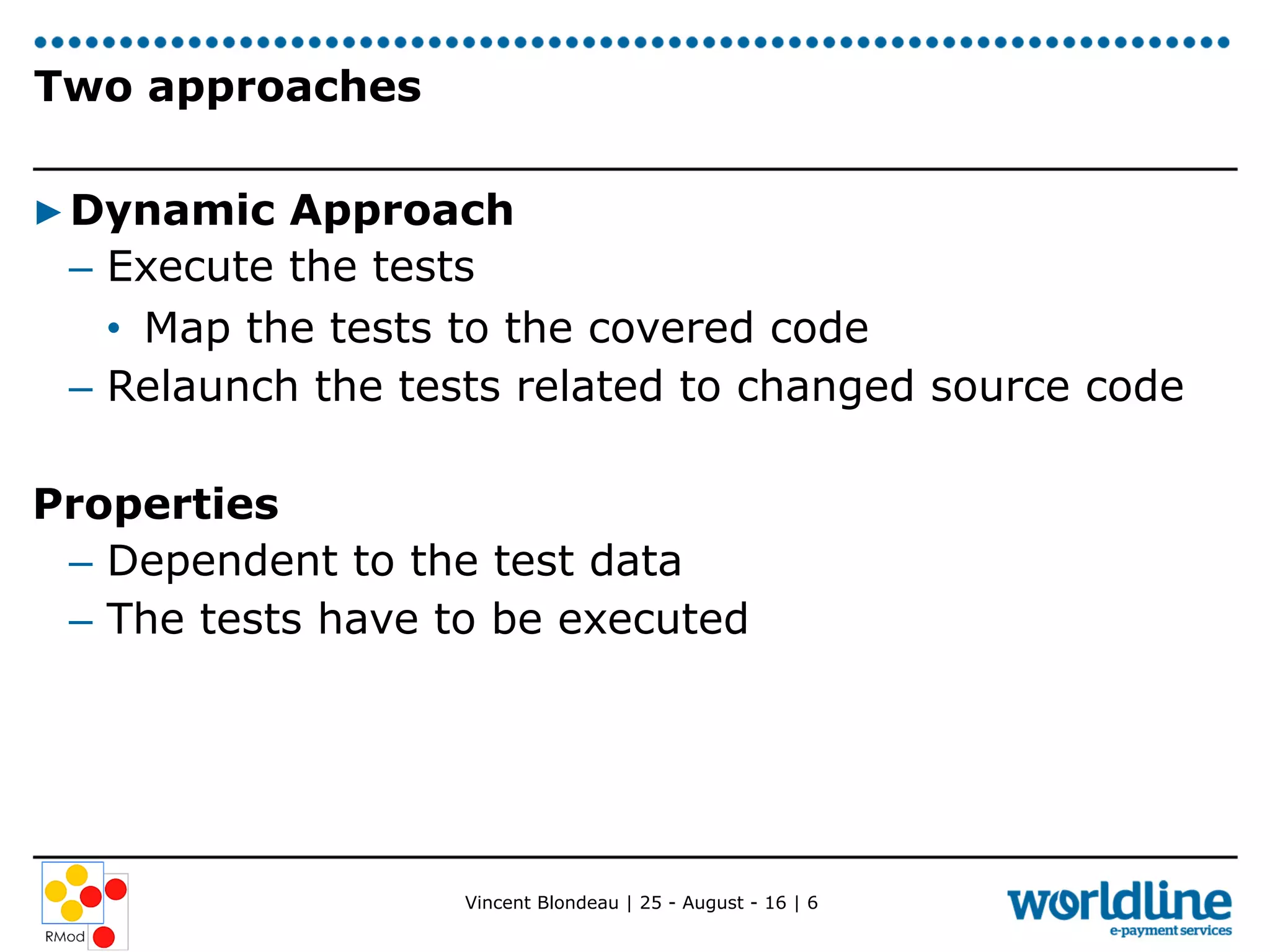 Vincent Blondeau | 25 - August - 16 | 6
Two approaches
▶ Dynamic Approach
–  Execute the tests
•  Map the tests to the covered code
–  Relaunch the tests related to changed source code
Properties
–  Dependent to the test data
–  The tests have to be executed
 