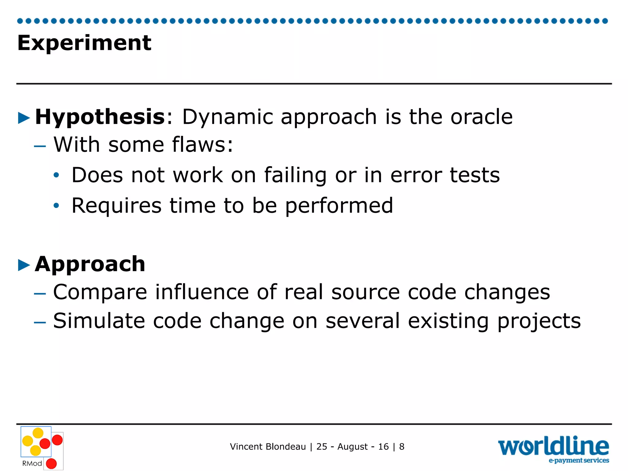Vincent Blondeau | 25 - August - 16 | 8
Experiment
▶ Hypothesis: Dynamic approach is the oracle
–  With some flaws:
•  Does not work on failing or in error tests
•  Requires time to be performed
▶ Approach
–  Compare influence of real source code changes
–  Simulate code change on several existing projects
 