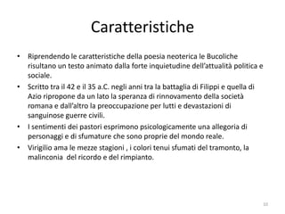 Caratteristiche
• Riprendendo le caratteristiche della poesia neoterica le Bucoliche
  risultano un testo animato dalla forte inquietudine dell’attualità politica e
  sociale.
• Scritto tra il 42 e il 35 a.C. negli anni tra la battaglia di Filippi e quella di
  Azio ripropone da un lato la speranza di rinnovamento della società
  romana e dall’altro la preoccupazione per lutti e devastazioni di
  sanguinose guerre civili.
• I sentimenti dei pastori esprimono psicologicamente una allegoria di
  personaggi e di sfumature che sono proprie del mondo reale.
• Virigilio ama le mezze stagioni , i colori tenui sfumati del tramonto, la
  malinconia del ricordo e del rimpianto.




                                                                                  10
 