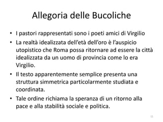 Allegoria delle Bucoliche
• I pastori rappresentati sono i poeti amici di Virgilio
• La realtà idealizzata dell’età dell’oro è l’auspicio
  utopistico che Roma possa ritornare ad essere la città
  idealizzata da un uomo di provincia come lo era
  Virgilio.
• Il testo apparentemente semplice presenta una
  struttura simmetrica particolarmente studiata e
  coordinata.
• Tale ordine richiama la speranza di un ritorno alla
  pace e alla stabilità sociale e politica.
                                                       11
 