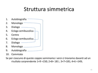 Struttura simmetrica
1. Autobiografia
2. Monologo
3. Dialogo
4. Ecloga semibucolica
5. Centro
6. Ecloga semibucolica
7. Dialogo
8. Monologo
9. Autobiografia
10. Commiato
Se per ciascuno di queste coppie sommiamo i versi ci troviamo davanti ad un
     risultato sorprendente 1+9 =150; 2+8= 181 ; 3+7=181; 4+6 =149;

                                                                          12
 