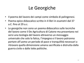 Le Georgiche
• Il poema del lavoro dei campi come simbolo di palingenesi.
• Poema epico didascalico scritto in 4 libri in esametri dal 37
  a.C. fino al 29 a.c.
• Le georgiche non sono un poema didascalico sulle tecniche
  del lavoro come il De Agricultura di Catone ma presentano nei
  versi una teologia del lavoro attraverso un messaggio
  universale che solo la fatica, l’impegno e il lavoro potranno
  portare all’uomo un periodo di pace e tranquillità necessari a
  ritrovare quella dimensione umana sacrificata e distrutta dalla
  guerra civile e dalle lotte politiche.



                                                                14
 