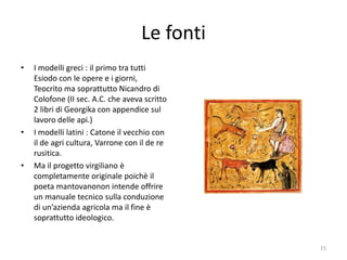 Le fonti
•   I modelli greci : il primo tra tutti
    Esiodo con le opere e i giorni,
    Teocrito ma soprattutto Nicandro di
    Colofone (II sec. A.C. che aveva scritto
    2 libri di Georgika con appendice sul
    lavoro delle api.)
•   I modelli latini : Catone il vecchio con
    il de agri cultura, Varrone con il de re
    rusitica.
•   Ma il progetto virgiliano è
    completamente originale poichè il
    poeta mantovanonon intende offrire
    un manuale tecnico sulla conduzione
    di un’azienda agricola ma il fine è
    soprattutto ideologico.


                                               15
 