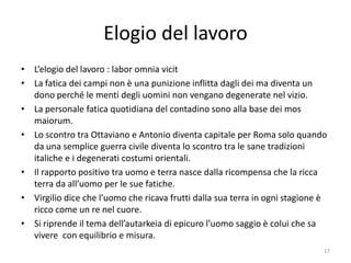 Elogio del lavoro
• L’elogio del lavoro : labor omnia vicit
• La fatica dei campi non è una punizione inflitta dagli dei ma diventa un
  dono perché le menti degli uomini non vengano degenerate nel vizio.
• La personale fatica quotidiana del contadino sono alla base dei mos
  maiorum.
• Lo scontro tra Ottaviano e Antonio diventa capitale per Roma solo quando
  da una semplice guerra civile diventa lo scontro tra le sane tradizioni
  italiche e i degenerati costumi orientali.
• Il rapporto positivo tra uomo e terra nasce dalla ricompensa che la ricca
  terra da all’uomo per le sue fatiche.
• Virgilio dice che l’uomo che ricava frutti dalla sua terra in ogni stagione è
  ricco come un re nel cuore.
• Si riprende il tema dell’autarkeia di epicuro l’uomo saggio è colui che sa
  vivere con equilibrio e misura.
                                                                              17
 