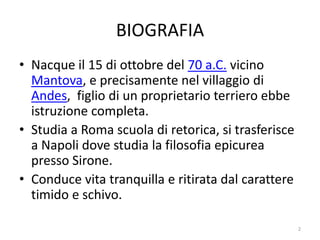 BIOGRAFIA
• Nacque il 15 di ottobre del 70 a.C. vicino
  Mantova, e precisamente nel villaggio di
  Andes, figlio di un proprietario terriero ebbe
  istruzione completa.
• Studia a Roma scuola di retorica, si trasferisce
  a Napoli dove studia la filosofia epicurea
  presso Sirone.
• Conduce vita tranquilla e ritirata dal carattere
  timido e schivo.

                                                     2
 