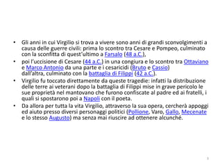 • Gli anni in cui Virgilio si trova a vivere sono anni di grandi sconvolgimenti a
  causa delle guerre civili: prima lo scontro tra Cesare e Pompeo, culminato
  con la sconfitta di quest’ultimo a Farsalo (48 a.C.),
• poi l’uccisione di Cesare (44 a.C.) in una congiura e lo scontro tra Ottaviano
  e Marco Antonio da una parte e i cesaricidi (Bruto e Cassio)
  dall’altra, culminato con la battaglia di Filippi (42 a.C.).
• Virgilio fu toccato direttamente da queste tragedie: infatti la distribuzione
  delle terre ai veterani dopo la battaglia di Filippi mise in grave pericolo le
  sue proprietà nel mantovano che furono confiscate al padre ed ai fratelli, i
  quali si spostarono poi a Napoli con il poeta.
• Da allora per tutta la vita Virgilio, attraverso la sua opera, cercherà appoggi
  ed aiuto presso diversi personaggi politici (Pollione, Varo, Gallo, Mecenate
  e lo stesso Augusto) ma senza mai riuscire ad ottenere alcunché.




                                                                                3
 