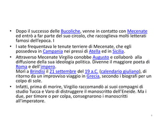 • Dopo il successo delle Bucoliche, venne in contatto con Mecenate
  ed entrò a far parte del suo circolo, che raccoglieva molti letterati
  famosi dell’epoca. I
• l vate frequentava le tenute terriere di Mecenate, che egli
  possedeva in Campania nei pressi di Atella ed in Sicilia.
• Attraverso Mecenate Virgilio conobbe Augusto e collaborò alla
  diffusione della sua ideologia politica. Divenne il maggiore poeta di
  Roma e dell’impero.
  Morì a Brindisi il 21 settembre del 19 a.C. (calendario giuliano), di
  ritorno da un improvviso viaggio in Grecia, secondo i biografi per un
  colpo di sole.
• Infatti, prima di morire, Virgilio raccomandò ai suoi compagni di
  studio Tucca e Varo di distruggere il manoscritto dell’Eneide. Ma i
  due, per timore o per colpa, consegnarono i manoscritti
  all’imperatore.

                                                                      4
 