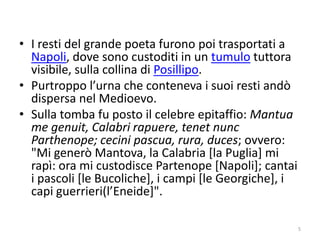 • I resti del grande poeta furono poi trasportati a
  Napoli, dove sono custoditi in un tumulo tuttora
  visibile, sulla collina di Posillipo.
• Purtroppo l’urna che conteneva i suoi resti andò
  dispersa nel Medioevo.
• Sulla tomba fu posto il celebre epitaffio: Mantua
  me genuit, Calabri rapuere, tenet nunc
  Parthenope; cecini pascua, rura, duces; ovvero:
  "Mi generò Mantova, la Calabria [la Puglia] mi
  rapì: ora mi custodisce Partenope [Napoli]; cantai
  i pascoli [le Bucoliche], i campi [le Georgiche], i
  capi guerrieri(l’Eneide]".

                                                        5
 