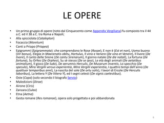 LE OPERE
•   Un primo gruppo di opere (noto dal Cinquecento come Appendix Vergiliana) fu composto tra il 44
    a.C. ed il 38 a.C. tra Roma e Napoli;
•   Alla spicciolata (Catalepton)
•   Focaccia (Moretum)
•   Canti a Priapo (Priapea)
•   Epigrammi (Epigrammata): che comprendono le Rose (Rosae), E non è (Est et non), Uomo buono
    (Vir bonus), Elegia in Maecenatis obitu, Hortulus, Il vino e Venere (De vino et Venere), Il livore (De
    livore), Il canto delle Sirene (De cantu Sirenarum), Il giorno natale (De die natali), La fortuna (De
    fortuna), Su Orfeo (De Orpheo), Su sè stesso (De se ipso), Le età degli animali (De aetatibus
    animalium), Il gioco (De ludo), De aerumnis Herculis, De Musarum inventis, Lo specchio (De
    speculo), Mira Vergilii versus experientia, Mira Vergilii experientia, I quattro tempi dell'anno (De
    quattuor temporibus anni), La nascita del sole (De ortu solis), I lavori di Ercole (De Herculis
    laboribus), La lettera Y (De littera Y), ed I segni celesti (De signis caelestibus).
•   Oste (Copa) (solo secondo il biografo Servio)
•   Maledizioni (Dirae)
•   Airone (Ciris)
•   Zanzara (Culex)
•   Etna (Aetna)
•   Gesta romane (Res romanae), opera solo progettata e poi abbandonata




                                                                                                             6
 