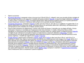 •   Opere successive:
•   Bucoliche (Bucolica): composte in due o tre anni tra il 39 ed il 36 a.C. a Napoli, sono una raccolta di dieci ecloghe di
    stile perlopiù bucolico e che seguono il modello del poeta siciliano Teocrito. La quarta ecloga è dedicata a Pollione,
    la sesta a Varo, e la decima a Gallo: tre potenti governatori della provincia cisalpina presso cui il poeta sperava di
    trovare favore per rientrare in possesso delle proprie terre perdute durante l’esproprio.
•   Georgiche (Georgicon): composte a Napoli in sette anni (tra il 36 a.C. ed il 29 a.C.) e suddivise in quattro libri. È un
    poema didascalico sul lavoro dei campi, sull’arboricoltura (in particolare della vite e dell’olivo), sull’allevamento e
    sull'apicoltura come metafora di un’ideale società umana.
•   Ciascun libro presenta una digressione: il primo sulla morte di Cesare, il secondo con un elogio all’Italia, il terzo
    sulla peste. Il poema si conclude con l’esposizione del mito di Aristeo. In realtà, nella prima stesura delle
    Georgiche, la conclusione del IV libro era dedicata a Cornelio Gallo ma, caduto questi in disgrazia presso Augusto,
    a Virgilio fu poi ordinato di concludere l’opera in modo diverso. L’opera fu dedicata a Mecenate. Si tratta
    sicuramente di uno dei più grandi capolavori della letteratura latina e l’espressione più alta dell’autentica e vera
    poesia virgiliana. I modelli qui seguiti sono Esiodo e Varrone.
•   Eneide (Aeneis): poema epico composto a Napoli, Atella ed in Sicilia in dieci anni (tra il 29 a.C. ed il 19 a.C.) e
    suddiviso in dodici libri. Opera monumentale, considerata dai contemporanei alla stregua di un’Iliade latina, fu il
    libro ufficiale sacro all’ideologia del regime di Augusto sancendo l’origine e la natura divina del potere imperiale.
    Naturalmente il modello fu Omero. Essa narra la storia di Enea, esule da Ilio e fondatore della divina gens Iulia.
    Secondo alcuni biografi l’opera si sarebbe dovuta articolare in ventiquattro libri, che comprendevano la storia
    romana fino ai tempi di Augusto. Il poema rimase privo di revisione, e nonostante Virgilio prima di partire per
    l’Oriente ne avesse chiesto la distruzione e ne avesse vietato la diffusione in caso di sua morte, esso fu pubblicato
    per volere dell’imperatore. Nel XV secolo il poeta Maffeo Vegio compose in esametri il Supplementum Aeneidos,
    cioè il tredicesimo libro a completare il poema virgiliano.




                                                                                                                          7
 