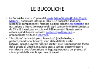 LE BUCOLICHE
• Le Bucoliche sono un'opera del poeta latino Virgilio (Publio Virgilio
  Marone), pubblicata intorno al 38 a.C. Le Bucoliche sono una
  raccolta di componimenti formata da dieci ecloghe esametriche con
  trattazione e intonazione pastorali; ogni componimento è composto
  da 63 a 111 versi, per un totale di 829 esametri. Questa scelta
  colloca quindi l'opera nel solco neoterico-callimacheo, e
  precisamente nel filone teocriteo.
• “Bucoliche" deriva dal greco Βουκολικά (da βούκολος =
  pastore,mandriano, bovaro); sono state definite anche
  ἔκλογαι, Ecloghe, ovvero “poesie scelte”. Esse furono il primo frutto
  della poesia di Virgilio, ma, nello stesso tempo, possono essere
  considerate la trasformazione in linguaggio poetico dei precetti di
  vita appresi dalla scuola epicurea di Napoli.




                                                                      8
 