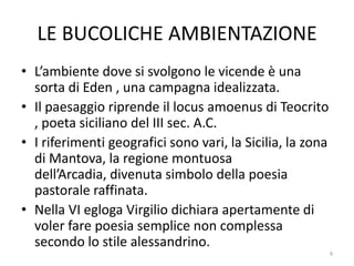 LE BUCOLICHE AMBIENTAZIONE
• L’ambiente dove si svolgono le vicende è una
  sorta di Eden , una campagna idealizzata.
• Il paesaggio riprende il locus amoenus di Teocrito
  , poeta siciliano del III sec. A.C.
• I riferimenti geografici sono vari, la Sicilia, la zona
  di Mantova, la regione montuosa
  dell’Arcadia, divenuta simbolo della poesia
  pastorale raffinata.
• Nella VI egloga Virgilio dichiara apertamente di
  voler fare poesia semplice non complessa
  secondo lo stile alessandrino.
                                                            9
 