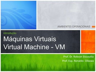 AMBIENTES OPERACIONAIS
introdução
Máquinas Virtuais
Virtual Machine - VM
Prof. Dr. Robson Siscoutto
Prof. Esp. Ronaldo Oikawa
 