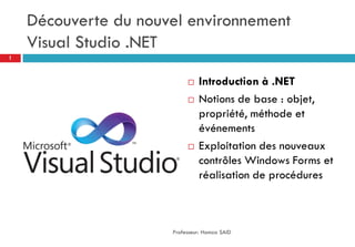 Découverte du nouvel environnement
Visual Studio .NET
 Introduction à .NET
 Notions de base : objet,
propriété, méthode et
événements
 Exploitation des nouveaux
contrôles Windows Forms et
réalisation de procédures
Professeur: Hamza SAID
1
 