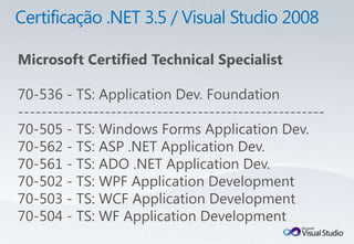Microsoft Certified Technical Specialist

70-536 - TS: Application Dev. Foundation
-----------------------------------------------------
70-505 - TS: Windows Forms Application Dev.
70-562 - TS: ASP .NET Application Dev.
70-561 - TS: ADO .NET Application Dev.
70-502 - TS: WPF Application Development
70-503 - TS: WCF Application Development
70-504 - TS: WF Application Development
 