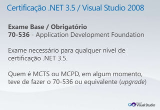Exame Base / Obrigatório
70-536 - Application Development Foundation

Exame necessário para qualquer nível de
certificação .NET 3.5.

Quem é MCTS ou MCPD, em algum momento,
teve de fazer o 70-536 ou equivalente (upgrade)
 
