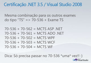 Mesma combinação para os outros exames
do tipo “TS” => 70-536 + Exame TS

70-536 + 70-562 = MCTS ASP .NET
70-536 + 70-561 = MCTS ADO .NET
70-536 + 70-502 = MCTS WPF
70-536 + 70-503 = MCTS WCF
70-536 + 70-504 = MCTS WF

Dica: Só precisa passar no 70-536 *uma* vez!! :)
 