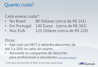 Cada exame custa*:
• No Brasil:   80 Dólares (cerca de R$ 141)
• Em Portugal: 140 Euros (cerca de R$ 362)
• Nos EUA:     125 Dólares (cerca de R$ 220)

Dicas:
• Fale com um MCT e obtenha descontos de
até 5 a 20% no valor do exame.
• Aproveite as campanhas de desconto
   para profissionais e estudantes (http://bit.ly/takectrl)
* Informações de Dezembro de 2009, na data desta apresentação
 