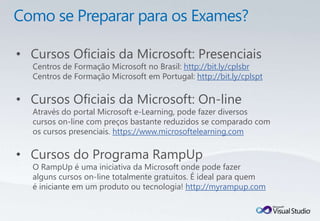 • Cursos Oficiais da Microsoft: Presenciais
  Centros de Formação Microsoft no Brasil: http://bit.ly/cplsbr
  Centros de Formação Microsoft em Portugal: http://bit.ly/cplspt

• Cursos Oficiais da Microsoft: On-line
  Através do portal Microsoft e-Learning, pode fazer diversos
  cursos on-line com preços bastante reduzidos se comparado com
  os cursos presenciais. https://www.microsoftelearning.com

• Cursos do Programa RampUp
  O RampUp é uma iniciativa da Microsoft onde pode fazer
  alguns cursos on-line totalmente gratuitos. É ideal para quem
  é iniciante em um produto ou tecnologia! http://myrampup.com
 