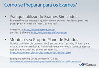 • Pratique utilizando Exames Simulados
  Existem diversas empresas que fornecem exames simulados, para que
  possa praticar antes de fazer o exame real.

  MeasureUp: http://www.measureup.com
  Self-Test Software: http://www.selftestsoftware.com

• Monte o seu Próprio Plano de Estudos
  No site da Microsoft Learning você encontra os “Learning Guides” para
  cada exame de certificação individualmente, contendo todos os tópicos
  que são abordados no exame em questão.
  http://www.microsoft.com/learning/en/us/default.aspx

  Exemplo Learning Guide do exame 70-536:
  http://www.microsoft.com/learning/en/us/exam.aspx?ID=70-536&locale=en-us
 