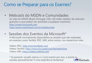 • Webcasts do MSDN e Comunidades
  Os sites do MSDN (Brasil, Portugal, USA, UK) estão repletos de webcasts
  gratuitos e que podem ser assistidos a qualquer momento.
  http://msdn.microsoft.com
  http://www.msdnbrasil.com.br/mediacenter

• Sessões dos Eventos da Microsoft*
  A Microsoft normalmente disponibiliza as sessões que são realizadas
  em eventos como TechEd, PDC, MIX, entre outros, nos respectivos sites.

  Vídeos PDC: http://microsoftpdc.com
  Vídeos TechEd: http://www.microsoft.com/techedonline
  Vídeos MIX: http://videos.visitmix.com

  * Se possível, vá pelo menos a 1 (um) evento por ano, e assista as
  sessões pessoalmente! É uma experiência fantástica!
 