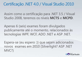 Assim como a certificação para .NET 3.5 / Visual
Studio 2008, teremos os níveis MCTS e MCPD.

Apenas 6 (seis) exames foram divulgados
publicamente até o momento, relacionados às
tecnologias WPF, WCF, ADO .NET e ASP .NET.

Espera-se (eu espero :)) que sejam adicionados
novos exames em 2010 (Silverlight? ASP .NET
MVC?)
 