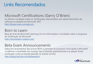 Microsoft Certifications (Gerry O’Brien)
As últimas novidades sobre as certificações relacionadas com desenvolvimento de
software na plataforma Microsoft .NET
http://blogs.msdn.com/gerryo/


Born to Learn
Blog do time da Microsoft Learning com as informações e novidades sobre o programa
de certificação da Microsoft
http://borntolearn.mslearn.net/


Beta Exam Announcements
Saiba dos lançamentos das provas BETA e participe do processo! Você ajuda a Microsoft
a melhorar a qualidade dos exames, faz os exames gratuitamente e se passar, ficará
certificado como se tivesse passado no exame normal.
http://blogs.technet.com/betaexams/
 