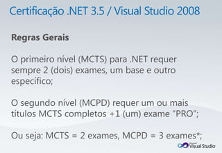 Regras Gerais

O primeiro nível (MCTS) para .NET requer
sempre 2 (dois) exames, um base e outro
específico;

O segundo nível (MCPD) requer um ou mais
títulos MCTS completos +1 (um) exame “PRO”;

Ou seja: MCTS = 2 exames, MCPD = 3 exames*;
 