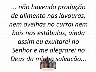 ... não havendo produção
de alimento nas lavouras,
nem ovelhas no curral nem
bois nos estábulos, ainda
assim eu exultarei no
Senhor e me alegrarei no
Deus da minha salvação...
 