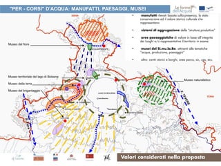 "PER - CORSI" D'ACQUA: MANUFATTI, PAESAGGI, MUSEI
                                             •    manufatti rilevati basata sulla presenza, lo stato
                                                 conservazione ed il valore storico culturale che
                                                 rappresentano

                                             •   sistemi di aggregazione delle “strutture produttive”

                                             •    aree paesaggistiche di valore in base all’integrità
                                                 dei luoghi e/o rappresentative il territorio in esame
Museo del fiore
                                             •    musei del Si.mu.la.Bo. attinenti alle tematiche
                                                 “acqua, produzione, paesaggio”

                                             •   altro: centri storici e borghi, aree parco, sic, zps, ecc.




Museo territoriale del lago di Bolsena
                                                                                   Museo naturalistico
Museo della terra

Museo del brigantaggio




                                         Valori considerati nella proposta
 
