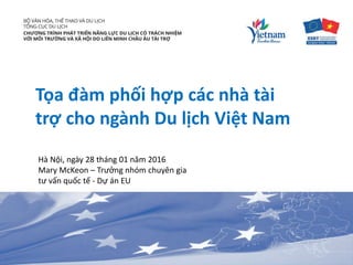 Tọa đàm phối hợp các nhà tài
trợ cho ngành Du lịch Việt Nam
Hà Nội, ngày 28 tháng 01 năm 2016
Mary McKeon – Trưởng nhóm chuyên gia
tư vấn quốc tế - Dự án EU
 