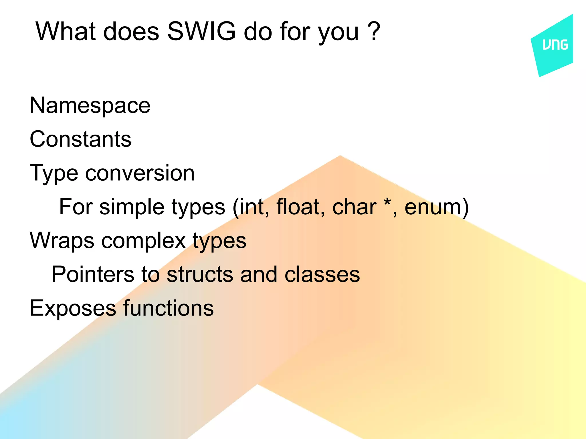 What does SWIG do for you ?

Namespace
Constants
Type conversion
  For simple types (int, float, char *, enum)
Wraps complex types
  Pointers to structs and classes
Exposes functions
 