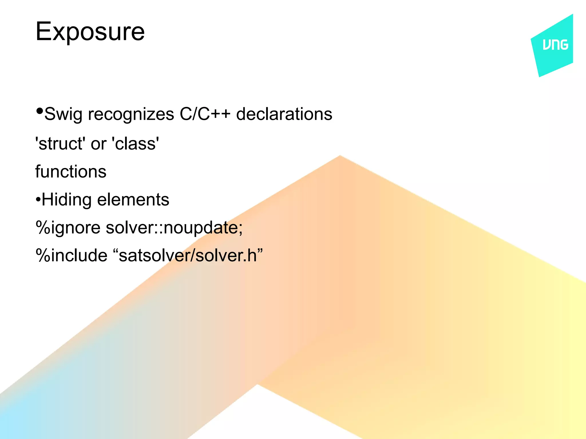 Exposure


•Swig recognizes C/C++ declarations
'struct' or 'class'
functions
•Hiding elements
%ignore solver::noupdate;
%include “satsolver/solver.h”
 